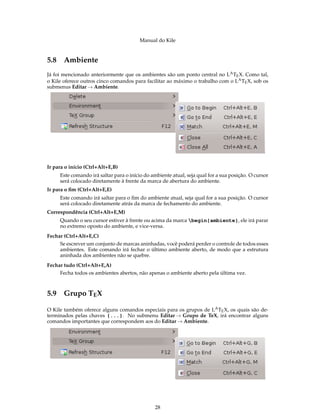 Manual do Kile
5.8 Ambiente
Já foi mencionado anteriormente que os ambientes são um ponto central no LATEX. Como tal,
o Kile oferece outros cinco comandos para facilitar ao máximo o trabalho com o LATEX, sob os
submenus Editar → Ambiente.
Ir para o início (Ctrl+Alt+E,B)
Este comando irá saltar para o início do ambiente atual, seja qual for a sua posição. O cursor
será colocado diretamente à frente da marca de abertura do ambiente.
Ir para o ﬁm (Ctrl+Alt+E,E)
Este comando irá saltar para o ﬁm do ambiente atual, seja qual for a sua posição. O cursor
será colocado diretamente atrás da marca de fechamento do ambiente.
Correspondência (Ctrl+Alt+E,M)
Quando o seu cursor estiver à frente ou acima da marca begin{ambiente}, ele irá parar
no extremo oposto do ambiente, e vice-versa.
Fechar (Ctrl+Alt+E,C)
Se escrever um conjunto de marcas aninhadas, você poderá perder o controle de todos esses
ambientes. Este comando irá fechar o último ambiente aberto, de modo que a estrutura
aninhada dos ambientes não se quebre.
Fechar tudo (Ctrl+Alt+E,A)
Fecha todos os ambientes abertos, não apenas o ambiente aberto pela última vez.
5.9 Grupo TEX
O Kile também oferece alguns comandos especiais para os grupos de LATEX, os quais são de-
terminados pelas chaves {...}. No submenu Editar → Grupo de TeX, irá encontrar alguns
comandos importantes que correspondem aos do Editar → Ambiente.
28
 