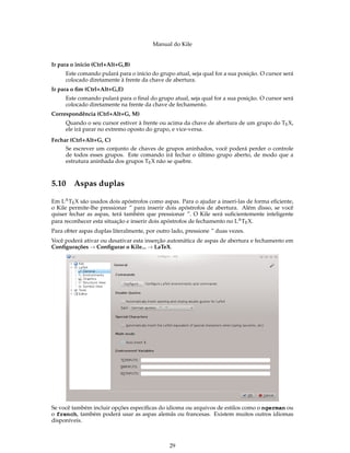 Manual do Kile
Ir para o início (Ctrl+Alt+G,B)
Este comando pulará para o início do grupo atual, seja qual for a sua posição. O cursor será
colocado diretamente à frente da chave de abertura.
Ir para o ﬁm (Ctrl+Alt+G,E)
Este comando pulará para o ﬁnal do grupo atual, seja qual for a sua posição. O cursor será
colocado diretamente na frente da chave de fechamento.
Correspondência (Ctrl+Alt+G, M)
Quando o seu cursor estiver à frente ou acima da chave de abertura de um grupo do TEX,
ele irá parar no extremo oposto do grupo, e vice-versa.
Fechar (Ctrl+Alt+G, C)
Se escrever um conjunto de chaves de grupos aninhados, você poderá perder o controle
de todos esses grupos. Este comando irá fechar o último grupo aberto, de modo que a
estrutura aninhada dos grupos TEX não se quebre.
5.10 Aspas duplas
Em LATEX são usados dois apóstrofos como aspas. Para o ajudar a inseri-las de forma eﬁciente,
o Kile permite-lhe pressionar ´´ para inserir dois apóstrofos de abertura. Além disso, se você
quiser fechar as aspas, terá também que pressionar ´´. O Kile será suﬁcientemente inteligente
para reconhecer esta situação e inserir dois apóstrofos de fechamento no LATEX.
Para obter aspas duplas literalmente, por outro lado, pressione ´´ duas vezes.
Você poderá ativar ou desativar esta inserção automática de aspas de abertura e fechamento em
Conﬁgurações → Conﬁgurar o Kile... → LaTeX.
Se você também incluir opções especíﬁcas do idioma ou arquivos de estilos como o ngerman ou
o french, também poderá usar as aspas alemãs ou francesas. Existem muitos outros idiomas
disponíveis.
29
 