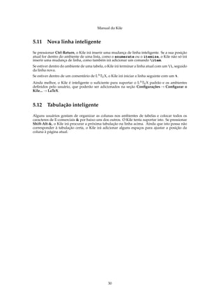 Manual do Kile
5.11 Nova linha inteligente
Se pressionar Ctrl-Return, o Kile irá inserir uma mudança de linha inteligente. Se a sua posição
atual for dentro do ambiente de uma lista, como o enumerate ou o itemize, o Kile não só irá
inserir uma mudança de linha, como também irá adicionar um comando item.
Se estiver dentro do ambiente de uma tabela, o Kile irá terminar a linha atual com um , seguido
da linha nova.
Se estiver dentro de um comentário de LATEX, o Kile irá iniciar a linha seguinte com um %.
Ainda melhor, o Kile é inteligente o suﬁciente para suportar o LATEX padrão e os ambientes
deﬁnidos pelo usuário, que poderão ser adicionados na seção Conﬁgurações → Conﬁgurar o
Kile... → LaTeX.
5.12 Tabulação inteligente
Alguns usuários gostam de organizar as colunas nos ambientes de tabelas e colocar todos os
caracteres de E-comerciais & por baixo uns dos outros. O Kile tenta suportar isto. Se pressionar
Shift-Alt-&, o Kile irá procurar a próxima tabulação na linha acima. Ainda que isto possa não
corresponder à tabulação certa, o Kile irá adicionar alguns espaços para ajustar a posição da
coluna à página atual.
30
 