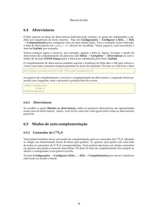 Manual do Kile
6.4 Abreviaturas
O Kile suporta as listas de abreviaturas deﬁnidas pelo usuário, as quais são substituídas a pe-
dido por sequências de texto maiores. Veja em Conﬁgurações → Conﬁgurar o Kile... → Kile
→ Completamento para conﬁgurar uma ou mais destas listas. Para o exemplo acima indicado,
a lista de abreviaturas em exemplo.cwl deverá ser escolhida. Nesse arquivo, você encontrará o
item L=LaTeX, por exemplo.
Vamos começar agora e escrever, por exemplo, apenas a letra L. Agora, invoque o modo de
abreviatura do completamento de palavras com Editar → Completar → Abreviaturas ou com o
atalho de teclado CtrlAlt-Espaço para a letra L ser substituída pelo texto LaTeX.
O completamento de abreviaturas também suporta a mudança de linha %n e o %C para colocar o
cursor, caso estes caracteres estejam presentes no texto da expansão. Por isso, se você tiver o item
en1=begin{enumerate}%nitem %C%nend{enumerate}%n
no arquivo de completamento, e invocar o completamento da abreviatura, a expansão ﬁcará pa-
recida com a seguinte, onde o x mostra a posição ﬁnal do cursor.
begin{enumerate}
item x
end{enumerate}
6.4.1 Abreviaturas
Se escolher a opção Mostrar as abreviaturas, todas as possíveis abreviaturas são apresentadas
numa área da barra lateral. Assim, você irá ter uma boa visão geral sobre todas as abreviaturas
possíveis.
6.5 Modos de auto-complementação
6.5.1 Comandos de LATEX
Você poderá também ativar um modo de completamento para os comandos de LATEX. Quando
se atingir um determinado limite de letras (por padrão: 3), aparece uma janela com uma lista
de todos os comandos de LATEX correspondentes. Você poderá selecionar um destes comandos
ou ignorar esta janela e escrever mais letras. Os itens da área de completamento irão sempre se
alterar e corresponder à sua palavra escrita.
Vá para Conﬁgurações → Conﬁgurar o Kile... → Kile → Completamento para ativar e desativar
este modo ou mudar o limite.
34
 