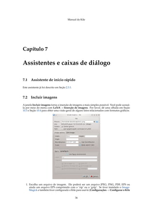 Manual do Kile
Capítulo 7
Assistentes e caixas de diálogo
7.1 Assistente de início rápido
Este assistente já foi descrito em Seção 2.3.1.
7.2 Incluir imagens
A janela Incluir imagens torna a inserção de imagens a mais simples possível. Você pode acessá-
la por meio do menu com LaTeX → Inserção de imagens. Por favor, dê uma olhada em Seção
10.3 e Seção 10.4 para obter uma visão geral de alguns fatos relacionados com formatos gráﬁcos.
1. Escolha um arquivo de imagem. Ele poderá ser um arquivo JPEG, PNG, PDF, EPS ou
ainda um arquivo EPS comprimido com o ’zip’ ou o ’gzip’. Se tiver instalado o Image-
Magick e também tiver conﬁgurado o Kile para usá-lo (Conﬁgurações → Conﬁgurar o Kile
36
 