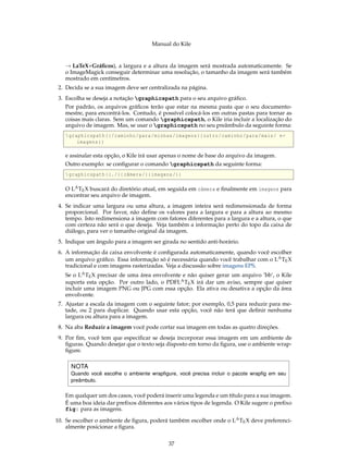 Manual do Kile
→ LaTeX+Gráﬁcos), a largura e a altura da imagem será mostrada automaticamente. Se
o ImageMagick conseguir determinar uma resolução, o tamanho da imagem será também
mostrado em centímetros.
2. Decida se a sua imagem deve ser centralizada na página.
3. Escolha se deseja a notação graphicspath para o seu arquivo gráﬁco.
Por padrão, os arquivos gráﬁcos terão que estar na mesma pasta que o seu documento-
mestre, para encontrá-los. Contudo, é possível colocá-los em outras pastas para tornar as
coisas mais claras. Sem um comando graphicspath, o Kile iria incluir a localização do
arquivo de imagem. Mas, se usar o graphicspath no seu preâmbulo da seguinte forma:
graphicspath {{/caminho/para/minhas/imagens}{outro/caminho/para/mais/ ←
imagens}}
e assinalar esta opção, o Kile irá usar apenas o nome de base do arquivo da imagem.
Outro exemplo: se conﬁgurar o comando graphicspath da seguinte forma:
graphicspath {{./}{ câmera/}{imagens/}}
O LATEX buscará do diretório atual, em seguida em câmera e ﬁnalmente em imagens para
encontrar seu arquivo de imagem.
4. Se indicar uma largura ou uma altura, a imagem inteira será redimensionada de forma
proporcional. Por favor, não deﬁne os valores para a largura e para a altura ao mesmo
tempo. Isto redimensiona a imagem com fatores diferentes para a largura e a altura, o que
com certeza não será o que deseja. Veja também a informação perto do topo da caixa de
diálogo, para ver o tamanho original da imagem.
5. Indique um ângulo para a imagem ser girada no sentido anti-horário.
6. A informação da caixa envolvente é conﬁgurada automaticamente, quando você escolher
um arquivo gráﬁco. Essa informação só é necessária quando você trabalhar com o LATEX
tradicional e com imagens rasterizadas. Veja a discussão sobre imagens EPS.
Se o LATEX precisar de uma área envolvente e não quiser gerar um arquivo ’bb’, o Kile
suporta esta opção. Por outro lado, o PDFLATEX irá dar um aviso, sempre que quiser
incluir uma imagem PNG ou JPG com essa opção. Ela ativa ou desativa a opção da área
envolvente.
7. Ajustar a escala da imagem com o seguinte fator; por exemplo, 0,5 para reduzir para me-
tade, ou 2 para duplicar. Quando usar esta opção, você não terá que deﬁnir nenhuma
largura ou altura para a imagem.
8. Na aba Reduzir a imagem você pode cortar sua imagem em todas as quatro direções.
9. Por ﬁm, você tem que especiﬁcar se deseja incorporar essa imagem em um ambiente de
ﬁguras. Quando desejar que o texto seja disposto em torno da ﬁgura, use o ambiente wrap-
ﬁgure.
NOTA
Quando você escolhe o ambiente wrapﬁgure, você precisa incluir o pacote wrapﬁg em seu
preâmbulo.
Em qualquer um dos casos, você poderá inserir uma legenda e um título para a sua imagem.
É uma boa ideia dar preﬁxos diferentes aos vários tipos de legenda. O Kile sugere o preﬁxo
fig: para as imagens.
10. Se escolher o ambiente de ﬁgura, poderá também escolher onde o LATEX deve preferenci-
almente posicionar a ﬁgura.
37
 