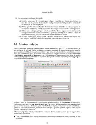 Manual do Kile
11. No ambiente wrapﬁgure você pode:
(a) Escolher uma regra de colocação para a ﬁgura e decidir se a ﬁgura deve ﬂutuar ou
não. Em um documento de dois lados você pode deﬁnir se a ﬁgura deve ser do lado
de dentro ou de fora da página.
(b) Deﬁnir quantas linhas reduzidas do texto devem ser deﬁnidas ao lado da ﬁgura. Se
você deixar em branco, o LATEX determinará isso por si só da melhor forma possível.
(c) Deﬁnir uma sobreposição para o lado escolhido. Isso é especialmente útil quando
você possui colunas no seu documento e quer que uma ﬁgura se estenda a mais de
uma coluna ou quer encurtar o texto em ambos os lados da ﬁgura.
(d) Escolher uma largura para a ﬁgura. Esta deve ser um pouco maior que a largura real
da imagem, então haverá algum espaço vazio entre a ﬁgura e o texto.
7.3 Matrizes e tabelas
Um dos trabalhos mais entediantes que uma pessoa poderá fazer no LATEX é criar uma matriz ou
um ambiente de tabelas. Você p uma ideia precisa ter uma ideia de todos os elementos, garantir
que o ambiente está deﬁnido de forma válida e que todas as coisas estão nos seus locais corretos.
Uma boa endentação ajuda, mas existe uma forma mais simples: usando os menus Assistente
→ Matriz ou Assistente → Tabular do Kile. Você terá então um formulário no estilo de matriz
onde poderá preencher facilmente os seus itens. Esta janela também oferece algumas opções para
digitar o conteúdo da tabela.
Se usar a barra de ferramentas no topo da janela, poderá deﬁnir o alinhamento de uma célula,
deﬁnir um certo estilo de fonte, mesclar e dividir células, escolher uma borda e indi-
car as cores do texto e do fundo. Com o botão Colar à direita, você poderá inserir uma tabela a
partir da área de transferência para a caixa de diálogo, a qual lhe permite copiar e colar tabelas
de uma planilha, por exemplo.
Abaixo você pode escolher quantas linhas e colunas deseja, podendo ainda ajustar alguns deta-
lhes sobre a sua matriz:
• Com a opção Nome, você poderá selecionar o ambiente que será usado para o seu item de lista
ou tabela.
38
 