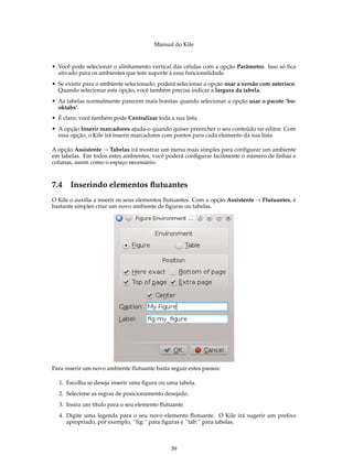 Manual do Kile
• Você pode selecionar o alinhamento vertical das células com a opção Parâmetro. Isso só ﬁca
ativado para os ambientes que tem suporte a essa funcionalidade.
• Se existir para o ambiente selecionado, poderá selecionar a opção usar a versão com asterisco.
Quando selecionar esta opção, você também precisa indicar a largura da tabela.
• As tabelas normalmente parecem mais bonitas quando selecionar a opção usar o pacote ’bo-
oktabs’.
• É claro, você também pode Centralizar toda a sua lista.
• A opção Inserir marcadores ajuda-o quando quiser preencher o seu conteúdo no editor. Com
essa opção, o Kile irá inserir marcadores com pontos para cada elemento da sua lista.
A opção Assistente → Tabelas irá mostrar um menu mais simples para conﬁgurar um ambiente
em tabelas. Em todos estes ambientes, você poderá conﬁgurar facilmente o número de linhas e
colunas, assim como o espaço necessário.
7.4 Inserindo elementos ﬂutuantes
O Kile o auxilia a inserir os seus elementos ﬂutuantes. Com a opção Assistente → Flutuantes, é
bastante simples criar um novo ambiente de ﬁguras ou tabelas.
Para inserir um novo ambiente ﬂutuante basta seguir estes passos:
1. Escolha se deseja inserir uma ﬁgura ou uma tabela.
2. Selecione as regras de posicionamento desejado.
3. Insira um título para o seu elemento ﬂutuante.
4. Digite uma legenda para o seu novo elemento ﬂutuante. O Kile irá sugerir um preﬁxo
apropriado, por exemplo, ´´ﬁg:´´ para ﬁguras e ´´tab:´´ para tabelas.
39
 
