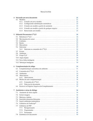 Manual do Kile
4 Iniciando um novo documento 21
4.1 Modelos . . . . . . . . . . . . . . . . . . . . . . . . . . . . . . . . . . . . . . . . . . . 21
4.1.1 Criando um novo modelo . . . . . . . . . . . . . . . . . . . . . . . . . . . . . 22
4.1.2 Conﬁgurando substituições automáticas . . . . . . . . . . . . . . . . . . . . 22
4.1.3 Criando um modelo a partir do assistente . . . . . . . . . . . . . . . . . . . . 22
4.1.4 Criando um modelo a partir de qualquer arquivo . . . . . . . . . . . . . . . 22
4.1.5 Removendo um modelo . . . . . . . . . . . . . . . . . . . . . . . . . . . . . . 23
5 Editando Documentos LATEX 24
5.1 Referência LATEX . . . . . . . . . . . . . . . . . . . . . . . . . . . . . . . . . . . . . . 24
5.2 Movimentos do cursor . . . . . . . . . . . . . . . . . . . . . . . . . . . . . . . . . . . 24
5.3 Colchetes . . . . . . . . . . . . . . . . . . . . . . . . . . . . . . . . . . . . . . . . . . . 25
5.4 Realce . . . . . . . . . . . . . . . . . . . . . . . . . . . . . . . . . . . . . . . . . . . . . 25
5.5 Marcadores . . . . . . . . . . . . . . . . . . . . . . . . . . . . . . . . . . . . . . . . . 25
5.6 Selecionar . . . . . . . . . . . . . . . . . . . . . . . . . . . . . . . . . . . . . . . . . . 25
5.6.1 Selecione os comandos de LATEX . . . . . . . . . . . . . . . . . . . . . . . . . 26
5.7 Excluir . . . . . . . . . . . . . . . . . . . . . . . . . . . . . . . . . . . . . . . . . . . . 27
5.8 Ambiente . . . . . . . . . . . . . . . . . . . . . . . . . . . . . . . . . . . . . . . . . . . 28
5.9 Grupo TEX . . . . . . . . . . . . . . . . . . . . . . . . . . . . . . . . . . . . . . . . . . 28
5.10 Aspas duplas . . . . . . . . . . . . . . . . . . . . . . . . . . . . . . . . . . . . . . . . 29
5.11 Nova linha inteligente . . . . . . . . . . . . . . . . . . . . . . . . . . . . . . . . . . . 30
5.12 Tabulação inteligente . . . . . . . . . . . . . . . . . . . . . . . . . . . . . . . . . . . . 30
6 Complementação de código 31
6.1 Complementação automática de ambiente . . . . . . . . . . . . . . . . . . . . . . . . 31
6.2 Comandos de LATEX . . . . . . . . . . . . . . . . . . . . . . . . . . . . . . . . . . . . 31
6.3 Ambientes . . . . . . . . . . . . . . . . . . . . . . . . . . . . . . . . . . . . . . . . . . 33
6.4 Abreviaturas . . . . . . . . . . . . . . . . . . . . . . . . . . . . . . . . . . . . . . . . . 34
6.4.1 Abreviaturas . . . . . . . . . . . . . . . . . . . . . . . . . . . . . . . . . . . . 34
6.5 Modos de auto-complementação . . . . . . . . . . . . . . . . . . . . . . . . . . . . . 34
6.5.1 Comandos de LATEX . . . . . . . . . . . . . . . . . . . . . . . . . . . . . . . . 34
6.5.2 Palavras do documento . . . . . . . . . . . . . . . . . . . . . . . . . . . . . . 35
6.6 Escrever os Próprios Arquivos de Completamento . . . . . . . . . . . . . . . . . . . 35
7 Assistentes e caixas de diálogo 36
7.1 Assistente de início rápido . . . . . . . . . . . . . . . . . . . . . . . . . . . . . . . . . 36
7.2 Incluir imagens . . . . . . . . . . . . . . . . . . . . . . . . . . . . . . . . . . . . . . . 36
7.3 Matrizes e tabelas . . . . . . . . . . . . . . . . . . . . . . . . . . . . . . . . . . . . . . 38
7.4 Inserindo elementos ﬂutuantes . . . . . . . . . . . . . . . . . . . . . . . . . . . . . . 39
7.5 Inserir ambientes matemáticos . . . . . . . . . . . . . . . . . . . . . . . . . . . . . . 40
7.6 Utilitários de PostScript® . . . . . . . . . . . . . . . . . . . . . . . . . . . . . . . . . . 40
7.7 Utilitários de PDF . . . . . . . . . . . . . . . . . . . . . . . . . . . . . . . . . . . . . . 44
7.7.1 Reorganizações . . . . . . . . . . . . . . . . . . . . . . . . . . . . . . . . . . . 44
7.7.2 Propriedades . . . . . . . . . . . . . . . . . . . . . . . . . . . . . . . . . . . . 49
7.7.3 Permissões . . . . . . . . . . . . . . . . . . . . . . . . . . . . . . . . . . . . . . 49
7.8 Estatísticas do documento . . . . . . . . . . . . . . . . . . . . . . . . . . . . . . . . . 50
4
 
