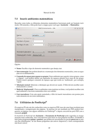Manual do Kile
7.5 Inserir ambientes matemáticos
Recordar como todos os diferentes elementos matemáticos funcionam pode ser bastante incô-
modo. Obviamente, o Kile pode fazer a mágica para você aqui: Assistente → Matemática
Opções:
• Nome: Escolha o tipo de elemento matemático que deseja criar.
• Sem numeração: Isto poderá desativar a numeração dos elementos numerados, como as equa-
ções ou os alinhamentos.
• Comando de espaço para separar os grupos: Num ambiente que suporta vários grupos, como
o ’alignat’, você poderá deﬁnir um separador de espaços quando tiver mais de um grupo.
Poderá inserir qualquer comando de espaços aqui que exista no ’mathmode’, por exemplo,
quad.
• Tabulação normal: Selecione a tabulação que deverá ser usada. O Kile deverá escolher auto-
maticamente a correta.
• Modo do ’displaymath’: Para os ambientes como matrizes ou listas, você poderá escolher com
qual ambiente o seu texto matemático deve ser exibido.
• Usar marcadores: Com esta opção assinalada, o Kile irá inserir marcadores com pontos para
cada elemento do seu texto matemático.
7.6 Utilitários de PostScript®
Os arquivos PS não são tão conhecidos como os arquivos PDF, mas são uma base excelente para
manipulação e reorganização das páginas. Se precisar de um resultado em PDF, poderá reor-
ganizar as páginas com alguns utilitários de PostScript® e depois convertê-las para PDF com o
comando ps2pdf.
O Assistente de PostScript em Assistente → Ferramenta de PostScript serão sugeridas as reorga-
nizações mais conhecidas, mas você está livre para fazer as suas próprias escolhas. O trabalho é
feito pelos programas pstops e psselect, que podem ser encontrados no pacote psutils na mai-
oria das distribuições. Se um desses programas não estiver disponível, o item correspondente
não ﬁcará visível.
40
 