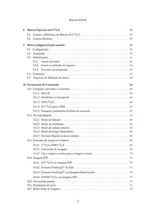 Manual do Kile
8 Marcas Especiais em LATEX 52
8.1 Usando a Biblioteca de Marcas do LATEX . . . . . . . . . . . . . . . . . . . . . . . . 52
8.2 Usando Bibitems . . . . . . . . . . . . . . . . . . . . . . . . . . . . . . . . . . . . . . 54
9 Menu conﬁgurável pelo usuário 56
9.1 Conﬁguração . . . . . . . . . . . . . . . . . . . . . . . . . . . . . . . . . . . . . . . . 56
9.2 Assistente . . . . . . . . . . . . . . . . . . . . . . . . . . . . . . . . . . . . . . . . . . 57
9.3 Substituições . . . . . . . . . . . . . . . . . . . . . . . . . . . . . . . . . . . . . . . . . 61
9.3.1 Inserir um texto . . . . . . . . . . . . . . . . . . . . . . . . . . . . . . . . . . . 61
9.3.2 Inserir o conteúdo do arquivo . . . . . . . . . . . . . . . . . . . . . . . . . . . 63
9.3.3 Executar um programa . . . . . . . . . . . . . . . . . . . . . . . . . . . . . . . 63
9.4 Parâmetro . . . . . . . . . . . . . . . . . . . . . . . . . . . . . . . . . . . . . . . . . . 63
9.5 Arquivos de deﬁnição do menu . . . . . . . . . . . . . . . . . . . . . . . . . . . . . . 64
10 Ferramentas de Construção 66
10.1 Compilar, converter e visualizar . . . . . . . . . . . . . . . . . . . . . . . . . . . . . . 66
10.1.1 BibTEX . . . . . . . . . . . . . . . . . . . . . . . . . . . . . . . . . . . . . . . . 66
10.1.2 MetaPost e o Asymptote . . . . . . . . . . . . . . . . . . . . . . . . . . . . . . 66
10.1.3 PDFLATEX . . . . . . . . . . . . . . . . . . . . . . . . . . . . . . . . . . . . . . 66
10.1.4 O LATEX para a Web . . . . . . . . . . . . . . . . . . . . . . . . . . . . . . . . 67
10.1.5 Passando parâmetros da linha de comando . . . . . . . . . . . . . . . . . . . 67
10.2 Previsão Rápida . . . . . . . . . . . . . . . . . . . . . . . . . . . . . . . . . . . . . . . 67
10.2.1 Modo de Seleção . . . . . . . . . . . . . . . . . . . . . . . . . . . . . . . . . . 68
10.2.2 Modo do Ambiente . . . . . . . . . . . . . . . . . . . . . . . . . . . . . . . . . 68
10.2.3 Modo de subdocumento . . . . . . . . . . . . . . . . . . . . . . . . . . . . . . 69
10.2.4 Modo de Grupo Matemático . . . . . . . . . . . . . . . . . . . . . . . . . . . 69
10.2.5 Previsão Rápida na barra inferior . . . . . . . . . . . . . . . . . . . . . . . . . 69
10.3 Formatos de Arquivos Gráﬁcos . . . . . . . . . . . . . . . . . . . . . . . . . . . . . . 69
10.3.1 LATEX e PDFLATEX . . . . . . . . . . . . . . . . . . . . . . . . . . . . . . . . 69
10.3.2 Conversão de imagens . . . . . . . . . . . . . . . . . . . . . . . . . . . . . . . 69
10.3.3 Use o arquivo correto para a imagem correta . . . . . . . . . . . . . . . . . . 70
10.4 Imagens EPS . . . . . . . . . . . . . . . . . . . . . . . . . . . . . . . . . . . . . . . . . 71
10.4.1 O LATEX e as imagens EPS . . . . . . . . . . . . . . . . . . . . . . . . . . . . 71
10.4.2 Formato PostScript® do Kile . . . . . . . . . . . . . . . . . . . . . . . . . . . 71
10.4.3 Formato PostScript® e as Imagens Rasterizadas . . . . . . . . . . . . . . . . 72
10.4.4 O PDFLATEX e as imagens EPS . . . . . . . . . . . . . . . . . . . . . . . . . . 73
10.5 Documento mestre . . . . . . . . . . . . . . . . . . . . . . . . . . . . . . . . . . . . . 73
10.6 Tratamento de erros . . . . . . . . . . . . . . . . . . . . . . . . . . . . . . . . . . . . . 73
10.7 Modo Visão de Arquivo . . . . . . . . . . . . . . . . . . . . . . . . . . . . . . . . . . 74
5
 