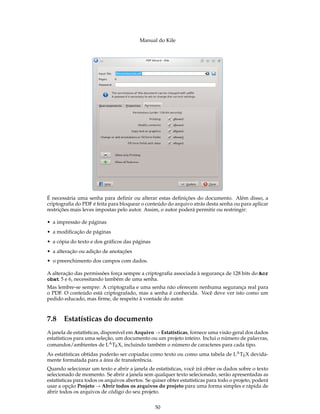 Manual do Kile
É necessária uma senha para deﬁnir ou alterar estas deﬁnições do documento. Além disso, a
criptograﬁa do PDF é feita para bloquear o conteúdo do arquivo atrás desta senha ou para aplicar
restrições mais leves impostas pelo autor. Assim, o autor poderá permitir ou restringir:
• a impressão de páginas
• a modiﬁcação de páginas
• a cópia do texto e dos gráﬁcos das páginas
• a alteração ou adição de anotações
• o preenchimento dos campos com dados.
A alteração das permissões força sempre a criptograﬁa associada à segurança de 128 bits do Acr
obat 5 e 6, necessitando também de uma senha.
Mas lembre-se sempre: A criptograﬁa e uma senha não oferecem nenhuma segurança real para
o PDF. O conteúdo está criptografado, mas a senha é conhecida. Você deve ver isto como um
pedido educado, mas ﬁrme, de respeito à vontade do autor.
7.8 Estatísticas do documento
A janela de estatísticas, disponível em Arquivo → Estatísticas, fornece uma visão geral dos dados
estatísticos para uma seleção, um documento ou um projeto inteiro. Inclui o número de palavras,
comandos/ambientes de LATEX, incluindo também o número de caracteres para cada tipo.
As estatísticas obtidas poderão ser copiadas como texto ou como uma tabela de LATEX devida-
mente formatada para a área de transferência.
Quando selecionar um texto e abrir a janela de estatísticas, você irá obter os dados sobre o texto
selecionado de momento. Se abrir a janela sem qualquer texto selecionado, serão apresentadas as
estatísticas para todos os arquivos abertos. Se quiser obter estatísticas para todo o projeto, poderá
usar a opção Projeto → Abrir todos os arquivos do projeto para uma forma simples e rápida de
abrir todos os arquivos de código do seu projeto.
50
 