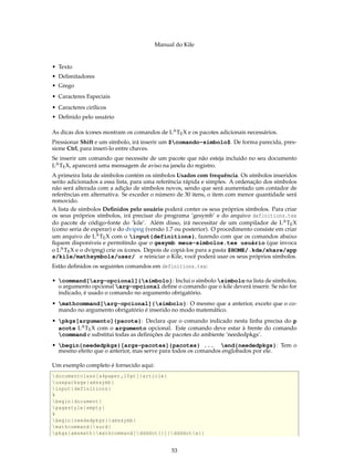 Manual do Kile
• Texto
• Delimitadores
• Grego
• Caracteres Especiais
• Caracteres cirílicos
• Deﬁnido pelo usuário
As dicas dos ícones mostram os comandos de LATEX e os pacotes adicionais necessários.
Pressionar Shift e um símbolo, irá inserir um $comando-símbolo$. De forma parecida, pres-
sione Ctrl, para inseri-lo entre chaves.
Se inserir um comando que necessite de um pacote que não esteja incluído no seu documento
LATEX, aparecerá uma mensagem de aviso na janela do registro.
A primeira lista de símbolos contém os símbolos Usados com frequência. Os símbolos inseridos
serão adicionados a essa lista, para uma referência rápida e simples. A ordenação dos símbolos
não será alterada com a adição de símbolos novos, sendo que será aumentado um contador de
referências em alternativa. Se exceder o número de 30 itens, o item com menor quantidade será
removido.
A lista de símbolos Deﬁnidos pelo usuário poderá conter os seus próprios símbolos. Para criar
os seus próprios símbolos, irá precisar do programa ’gesymb’ e do arquivo definitions.tex
do pacote de código-fonte do ’kile’. Além disso, irá necessitar de um compilador de LATEX
(como seria de esperar) e do dvipng (versão 1.7 ou posterior). O procedimento consiste em criar
um arquivo de LATEX com o input{definitions}, fazendo com que os comandos abaixo
ﬁquem disponíveis e permitindo que o gesymb meus-símbolos.tex usuário (que invoca
o LATEX e o dvipng) crie os ícones. Depois de copiá-los para a pasta $HOME/.kde/share/app
s/kile/mathsymbols/user/ e reiniciar o Kile, você poderá usar os seus próprios símbolos.
Estão deﬁnidos os seguintes comandos em definitions.tex:
• command[arg-opcional]{símbolo}: Inclui o símbolo símbolo na lista de símbolos;
o argumento opcional arg-opcional deﬁne o comando que o kile deverá inserir. Se não for
indicado, é usado o comando no argumento obrigatório.
• mathcommand[arg-opcional]{símbolo}: O mesmo que a anterior, exceto que o co-
mando no argumento obrigatório é inserido no modo matemático.
• pkgs[argumento]{pacote}: Declara que o comando indicado nesta linha precisa do p
acote LATEX com o argumento opcional. Este comando deve estar à frente do comando
command e substitui todas as deﬁnições de pacotes do ambiente ’neededpkgs’.
• begin{neededpkgs}[args-pacotes]{pacotes} ... end{neededpkgs}: Tem o
mesmo efeito que o anterior, mas serve para todos os comandos englobados por ele.
Um exemplo completo é fornecido aqui:
documentclass[a4paper ,10pt]{article}
usepackage{amssymb}
input{definitions}
%
begin{document}
pagestyle{empty}
%
begin{neededpkgs}{amssymb}
mathcommand{surd}
pkgs{amsmath}mathcommand[ddddot {}]{ ddddot{a}}
53
 