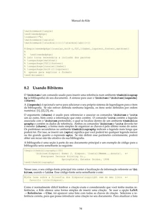Manual do Kile
mathcommand{angle}
end{neededpkgs}
command{"A}
mathcommand{exists}
mathcommand[stackrel {}{}]{ stackrel{abc}{=}}
%begin{neededpkgs}[russian ,koi8 -r,T2C ,]{babel ,inputenc ,fontenc ,mathtext}
%
% end{neededpkgs}
% isto torna necessária a inclusão dos pacotes
% usepackage{mathtext}
% usepackage[T2C]{fontenc}
% usepackage[russian]{babel}
% usepackage[koi8 -r]{inputenc}
% apenas para explicar o formato
end{document}
8.2 Usando Bibitems
O bibitem é um comando usado para inserir uma referência num ambiente thebibliograp
hy (a bibliograﬁa) do seu documento. A sintaxe para usar o bibitem é bibitem[legenda]
{chave}.
A [legenda] é opcional e serve para adicionar o seu próprio sistema de legendagem para o item
da bibliograﬁa. Se não estiver deﬁnida nenhuma legenda, os itens serão deﬁnidos por ordem
numérica: [1], [2], [3], etc.
O argumento {chave} é usado para referenciar e associar os comandos bibitem e cite
um ao outro, bem como a informação que estes contêm. O comando cite contém a legenda
associada com o bibitem pretendido, o qual se localiza dentro de um ambiente thebiblio
graphy e contém os dados de referência. Ambos os comandos bibitem e cite deverão ter
a mesma {chave}; a forma mais simples de organizar as chaves é pelo último nome do autor.
Os parênteses secundários no ambiente thebibliography indicam a legenda mais longa que
poderá ter. Por isso, se inserir um {xpto} signiﬁca que você poderá ter qualquer legenda menor
ou tão grande quanto a expressão xpto. Se não deﬁnir esse parâmetro corretamente, poderá
obter um recuo não tão atrativo da sua bibliograﬁa.
A bibliograﬁa é uma seção à parte do seu documento principal e um exemplo de código para a
bibliograﬁa seria semelhante ao seguinte:
begin{thebibliography }{50}
bibitem{Simpson} Homer J. Simpson. textsl{Mmmmm...donuts}. ←
Evergreen Terrace Printing Co.,
Springfield , Estados Unidos , 1998
end{thebibliography}
Nesse caso, o seu código-fonte principal iria conter a localização da informação referente ao bi
bitem, usando o cite. Esse código-fonte seria semelhante a este:
Minha tese sobre a filosofia dos Simpsonscopyright vem do meu livro ←
favorito cite{Simpson}.
Como é normalmente difícil lembrar a citação exata e considerando que você tenha muitas re-
ferências, o Kile oferece uma forma simples de inserir uma citação. Se usar a opção LaTeX
→ Referências → Citar, irá aparecer uma lista com todas as chaves de citação. Selecione a re-
ferência correta, para que possa introduzir uma citação no seu documento. Para atualizar a lista
54
 