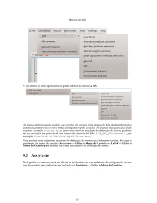Manual do Kile
• ou ambos os itens aparecerão na parte inferior do menu LaTeX.
As marcas deﬁnidas pelo usuário já existentes em versões mais antigas do Kile são transformadas
automaticamente para o novo menu conﬁgurável pelo usuário. As marcas são guardadas num
arquivo chamado usertags.xml e, como em todos os arquivos de deﬁnição do menu, poderão
ser encontrados na pasta local dos menus do usuário do Kile: KILE_APP_DIR/usermenu/ , por
exemplo, /home/usuário/.kde/share/apps/kile/usermenu/ .
Você poderá usar diferentes arquivos de deﬁnição do menu para diferentes tarefas. Invoque o
assistente do menu do usuário Assistente → Editar o Menu do Usuário ou LaTeX → Editar o
Menu do Usuário para instalar ou editar um arquivo de deﬁnição do menu.
9.2 Assistente
Você pode criar menus novos ou alterar os existentes com um assistente de conﬁguração de me-
nus do usuário que poderá ser encontrado em Assistente → Editar o Menu do Usuário.
57
 