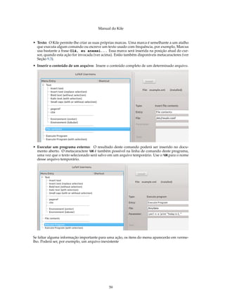 Manual do Kile
• Texto: O Kile permite-lhe criar as suas próprias marcas. Uma marca é semelhante a um atalho
que executa algum comando ou escreve um texto usado com frequência, por exemplo, Marcus
usa bastante a frase Olá, eu anexei... Essa marca será inserida na posição atual do cur-
sor, quando esta ação for invocada (ver acima). Estão também disponíveis metacaracteres (ver
Seção 9.3).
• Inserir o conteúdo de um arquivo: Insere o conteúdo completo de um determinado arquivo.
• Executar um programa externo: O resultado deste comando poderá ser inserido no docu-
mento aberto. O metacaractere %M é também possível na linha de comando deste programa,
uma vez que o texto selecionado será salvo em um arquivo temporário. Use o %M para o nome
desse arquivo temporário.
Se faltar alguma informação importante para uma ação, os itens do menu aparecerão em verme-
lho. Poderá ser, por exemplo, um arquivo inexistente
59
 