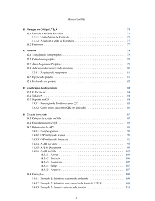 Manual do Kile
11 Navegar no Código LATEX 75
11.1 Utilizar a Vista de Estrutura . . . . . . . . . . . . . . . . . . . . . . . . . . . . . . . . 75
11.1.1 Usar o Menu de Contexto . . . . . . . . . . . . . . . . . . . . . . . . . . . . . 75
11.1.2 Atualizar a Vista de Estrutura . . . . . . . . . . . . . . . . . . . . . . . . . . . 77
11.2 Favoritos . . . . . . . . . . . . . . . . . . . . . . . . . . . . . . . . . . . . . . . . . . . 77
12 Projetos 78
12.1 Trabalhando com projetos . . . . . . . . . . . . . . . . . . . . . . . . . . . . . . . . . 78
12.2 Criando um projeto . . . . . . . . . . . . . . . . . . . . . . . . . . . . . . . . . . . . . 78
12.3 Área Arquivos e Projetos . . . . . . . . . . . . . . . . . . . . . . . . . . . . . . . . . . 79
12.4 Adicionando e removendo arquivos . . . . . . . . . . . . . . . . . . . . . . . . . . . 80
12.4.1 Arquivando seu projeto . . . . . . . . . . . . . . . . . . . . . . . . . . . . . . 81
12.5 Opções do projeto . . . . . . . . . . . . . . . . . . . . . . . . . . . . . . . . . . . . . . 81
12.6 Fechando um projeto . . . . . . . . . . . . . . . . . . . . . . . . . . . . . . . . . . . . 82
13 Codiﬁcação do documento 83
13.1 O Pacote ucs . . . . . . . . . . . . . . . . . . . . . . . . . . . . . . . . . . . . . . . . . 84
13.2 XeLaTeX . . . . . . . . . . . . . . . . . . . . . . . . . . . . . . . . . . . . . . . . . . . 84
13.3 Suporte ao CJK . . . . . . . . . . . . . . . . . . . . . . . . . . . . . . . . . . . . . . . 84
13.3.1 Resolução de Problemas com CJK . . . . . . . . . . . . . . . . . . . . . . . . 85
13.3.2 Como insiro caracteres CJK em Unicode? . . . . . . . . . . . . . . . . . . . . 86
14 Criação de scripts 87
14.1 Criação de scripts no Kile . . . . . . . . . . . . . . . . . . . . . . . . . . . . . . . . . 87
14.2 Executando um script . . . . . . . . . . . . . . . . . . . . . . . . . . . . . . . . . . . . 88
14.3 Referências da API . . . . . . . . . . . . . . . . . . . . . . . . . . . . . . . . . . . . . 89
14.3.1 Funções globais . . . . . . . . . . . . . . . . . . . . . . . . . . . . . . . . . . . 90
14.3.2 O Protótipo do Cursor . . . . . . . . . . . . . . . . . . . . . . . . . . . . . . . 90
14.3.3 O Protótipo do Intervalo . . . . . . . . . . . . . . . . . . . . . . . . . . . . . . 91
14.3.4 A API do View . . . . . . . . . . . . . . . . . . . . . . . . . . . . . . . . . . . 93
14.3.5 API do Document . . . . . . . . . . . . . . . . . . . . . . . . . . . . . . . . . 95
14.3.6 A API do Kile . . . . . . . . . . . . . . . . . . . . . . . . . . . . . . . . . . . . 105
14.3.6.1 Alerta . . . . . . . . . . . . . . . . . . . . . . . . . . . . . . . . . . . 105
14.3.6.2 Entrada . . . . . . . . . . . . . . . . . . . . . . . . . . . . . . . . . . 106
14.3.6.3 Assistente . . . . . . . . . . . . . . . . . . . . . . . . . . . . . . . . . 107
14.3.6.4 Script . . . . . . . . . . . . . . . . . . . . . . . . . . . . . . . . . . . 107
14.3.6.5 Arquivo . . . . . . . . . . . . . . . . . . . . . . . . . . . . . . . . . . 107
14.4 Exemplos . . . . . . . . . . . . . . . . . . . . . . . . . . . . . . . . . . . . . . . . . . . 108
14.4.1 Exemplo 1: Substituir o nome do ambiente . . . . . . . . . . . . . . . . . . . 109
14.4.2 Exemplo 2: Substituir um comando de fonte do LATEX . . . . . . . . . . . . 109
14.4.3 Exemplo 3: Envolver o texto selecionado . . . . . . . . . . . . . . . . . . . . 110
6
 