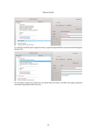 Manual do Kile
ou a falta de um título para a opção do menu, o qual será apresentado com pontos de interrogação
do tipo ???.
Se você abrir o menu de contexto de um desses itens do menu, irá obter uma opção adicional
com mais informações sobre esse erro.
60
 