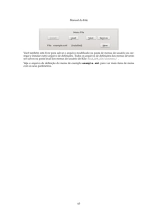 Manual do Kile
Você também está livre para salvar o arquivo modiﬁcado na pasta de menus do usuário ou car-
regar e instalar outro arquivo de deﬁnições. Todos os arquivos de deﬁnições dos menus deverão
ser salvos na pasta local dos menus do usuário do Kile: KILE_APP_DIR/usermenu/ .
Veja o arquivo de deﬁnição do menu de exemplo example.xml para ver mais itens de menu
com os seus parâmetros.
65
 