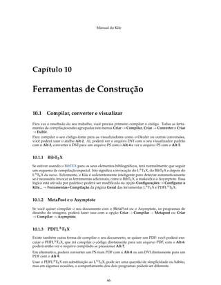 Manual do Kile
Capítulo 10
Ferramentas de Construção
10.1 Compilar, converter e visualizar
Para ver o resultado do seu trabalho, você precisa primeiro compilar o código. Todas as ferra-
mentas de compilação estão agrupadas nos menus Criar → Compilar, Criar → Converter e Criar
→ Exibir.
Para compilar o seu código-fonte para os visualizadores como o Okular ou outras conversões,
você poderá usar o atalho Alt-2. Aí, poderá ver o arquivo DVI com o seu visualizador padrão
com o Alt-3, converter o DVI para um arquivo PS com o Alt-4 e ver o arquivo PS com o Alt-5.
10.1.1 BibTEX
Se estiver usando o BibTEX para os seus elementos bibliográﬁcos, terá normalmente que seguir
um esquema de compilação especial. Isto signiﬁca a invocação do LATEX, do BibTEX e depois do
LATEX de novo. Felizmente, o Kile é suﬁcientemente inteligente para detectar automaticamente
se é necessário invocar as ferramentas adicionais, como o BibTEX, o makeidx e o Asymptote. Essa
lógica está ativada por padrão e poderá ser modiﬁcada na opção Conﬁgurações → Conﬁgurar o
Kile... → Ferramentas+Compilação da página Geral das ferramentas LATEX e PDFLATEX.
10.1.2 MetaPost e o Asymptote
Se você quiser compilar o seu documento com o MetaPost ou o Asymptote, os programas de
desenho de imagens, poderá fazer isso com a opção Criar → Compilar → Metapost ou Criar
→ Compilar → Asymptote.
10.1.3 PDFLATEX
Existe também outra forma de compilar o seu documento, se quiser um PDF: você poderá exe-
cutar o PDFLATEX, que irá compilar o código diretamente para um arquivo PDF, com o Alt-6:
poderá então ver o arquivo compilado se pressionar Alt-7.
Em alternativa, poderá converter um PS num PDF com o Alt-8 ou um DVI diretamente para um
PDF com o Alt-9.
Usar o PDFLATEX em substituição ao LATEX, pode ser uma questão de simplicidade ou hábito,
mas em algumas ocasiões, o comportamento dos dois programas poderá ser diferente.
66
 