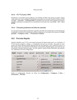 Manual do Kile
10.1.4 O LATEX para a Web
Finalmente, você poderá querer publicar o seu trabalho na Web e não apenas no papel. Poderá
então, neste caso, usar o programa latex2html, que poderá ser invocado a partir do menu do Kile
em Criar → Converter → LaTeX para Web. O resultado será colocado numa subpasta da pasta de
trabalho, sendo para você possível ver o resultado da conversão com o item Criar → Ver → Ver o
HTML.
10.1.5 Passando parâmetros da linha de comando
Se você quiser passar alguns parâmetros especíﬁcos da linha de comando para as ferramentas de
compilação, conversão ou visualização, poderá conﬁgurar as invocações das mesmas em Conﬁ-
gurações → Conﬁgurar o Kile... → Ferramentas+Compilar.
10.2 Previsão Rápida
Quando trabalhar com LATEX, você sempre precisará de algum tempo para ver o resultado. O
LATEX precisa compilar o código e o visualizador terá que ser invocado. Isso pode ser incô-
modo, caso tenha alterado apenas algumas letras de uma equação, o que é difícil de escrever. O
Kile oferece agora um modo de Previsão Rápida, onde poderá compilar apenas uma parte de um
documento e poupar bastante tempo. Ele tem suporte a quatro modos diferentes, que poderão
ser combinados com sete conﬁgurações.
Todas as conﬁgurações deverão ser feitas em Conﬁgurações → Conﬁgurar o Kile... →
Ferramentas → Previsão.
67
 