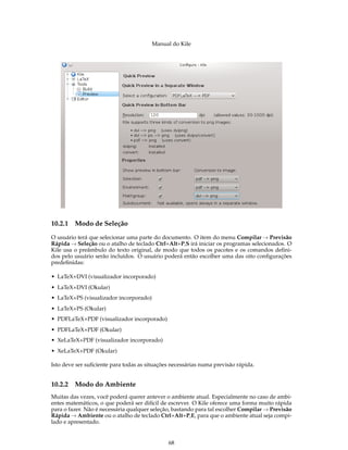 Manual do Kile
10.2.1 Modo de Seleção
O usuário terá que selecionar uma parte do documento. O item do menu Compilar → Previsão
Rápida → Seleção ou o atalho de teclado Ctrl+Alt+P,S irá iniciar os programas selecionados. O
Kile usa o preâmbulo do texto original, de modo que todos os pacotes e os comandos deﬁni-
dos pelo usuário serão incluídos. O usuário poderá então escolher uma das oito conﬁgurações
predeﬁnidas:
• LaTeX+DVI (visualizador incorporado)
• LaTeX+DVI (Okular)
• LaTeX+PS (visualizador incorporado)
• LaTeX+PS (Okular)
• PDFLaTeX+PDF (visualizador incorporado)
• PDFLaTeX+PDF (Okular)
• XeLaTeX+PDF (visualizador incorporado)
• XeLaTeX+PDF (Okular)
Isto deve ser suﬁciente para todas as situações necessárias numa previsão rápida.
10.2.2 Modo do Ambiente
Muitas das vezes, você poderá querer antever o ambiente atual. Especialmente no caso de ambi-
entes matemáticos, o que poderá ser difícil de escrever. O Kile oferece uma forma muito rápida
para o fazer. Não é necessária qualquer seleção, bastando para tal escolher Compilar → Previsão
Rápida → Ambiente ou o atalho de teclado Ctrl+Alt+P,E, para que o ambiente atual seja compi-
lado e apresentado.
68
 