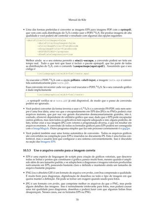 Manual do Kile
• Uma das formas preferidas é converter as imagens EPS para imagens PDF com o epstopdf,
que vem com cada distribuição do TEX e então usar o PDFLATEX. Ele produz imagens de alta
qualidade e você poderá até controlar o resultado com algumas das opções seguintes:
-dAutoFilterColorImages=false
-dAutoFilterGrayImages=false
-sColorImageFilter=FlateEncode
-sGrayImageFilter=FlateEncode
-dPDFSETTINGS=/prepress
-dUseFlateCompression=true
Melhor ainda: se o seu sistema permitir o shell-escape, a conversão poderá ser feita em
tempo real. Tudo o que terá que fazer é incluir o pacote epstopdf, que faz parte de todas
as distribuições do TEX, com o comando usepackage{epstopdf}. Assumindo que o seu
código é
includegraphics[width=5cm]{teste.eps}
Ao executar o PDFLATEX com a opção pdﬂatex --shell-input, a imagem teste.eps é conver-
tida automaticamente para teste.pdf.
Essa conversão irá ocorrer cada vez que você executar o PDFLATEX. Se o seu comando gráﬁco
é dado implicitamente
includegraphics[width=5cm]{teste}
, o epstopdf veriﬁca se o teste.pdf já está disponível, de modo que o passo de conversão
poderá ser ignorado.
• Você poderá converter da forma inversa e usar o LATEX e a conversão PS-PDF; esta nem sem-
pre é uma boa ideia, uma vez que o encapsulamento em EPS dos JPGs ou PNGs poderá criar
arquivos maiores, que por sua vez geram documentos desnecessariamente grandes; isto é,
contudo, altamente dependente do utilitário gráﬁco que usar, dado que o EPS pode encapsular
outros gráﬁcos, mas nem todos os aplicativos tem suporte adequado a isto; alguns poderão, de
fato, tentar criar a sua imagem JPG com vetores e programação diversa, o que irá resultar em
arquivos enormes. A conversão de todos os formatos gráﬁcos para EPS poderá ser conseguida
com o ImageMagick. Outro programa simples que faz este processo corretamente é o jpg2ps.
• Você poderá também usar uma forma automática de conversão. Todos os arquivos gráﬁcos
são convertidos na compilação para EPS e inseridos no documento PS. Esta é uma forma con-
fortável, mas o usuário terá que conﬁgurar o seu sistema convenientemente. Isso é discutido
na seção das Imagens EPS.
10.3.3 Use o arquivo correto para a imagem correta
• EPS é uma espécie de linguagem de scripts para criação de gráﬁcos vetoriais, que descreve
todas as linhas e pontos que constituem o gráﬁco; parece muito bom, mesmo quando é ampli-
ado além do seu tamanho padrão, e se adapta bem a diagramas e imagens vetoriais produzidas
nativamente em EPS, parecendo bastante claro e deﬁnido e mantendo ainda um tamanho de
arquivo bastante pequeno.
• PNG (ou o obsoleto GIF) é um formato de arquivo sem perdas, com boa compressão e qualidade.
É muito bom para diagramas, digitalização de desenhos ou todo o tipo de imagem em que
queira manter a deﬁnição. Ele pode se tornar um exagero quando usado para fotos.
• JPG é um formato com perdas, que comprime melhor os arquivos do que o PNG, mas perde
alguns detalhes das imagens. Isso é normalmente irrelevante para fotos, mas poderá causar
uma má qualidade para diagramas, desenhos e poderá fazer com que algumas linhas ﬁnas
desapareçam. Nesses casos, use os formatos EPS ou PNG.
70
 