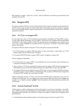 Manual do Kile
Mas lembre-se sempre: entra lixo, sai lixo! Não há nenhuma conversão que transforme uma
imagem ruim em boa.
10.4 Imagens EPS
Os arquivos gráﬁcos EPS são a forma tradicional de inserir arquivos gráﬁcos em documentos do
LATEX. Uma vez que as listas de correio estão cheias de dúvidas no que diz respeito às imagens
EPS, serão discutidos alguns aspectos importantes e será demonstrada a forma como o Kile irá
suportar essa tarefa.
10.4.1 O LATEX e as imagens EPS
Se você optou por usar o LATEX tradicional para produzir resultados em PS ou PDF, é prová-
vel que tenha alguns problemas com as imagens. Será preciso usar imagens EPS (Encapsulated
PostScript®) e não arquivos JPEG ou PNG. Isso não deverá ser um problema, pois existem vários
conversores, como o convert, do excelente pacote ImageMagick. Contudo, é necessário algum
tempo, obviamente.
Os arquivos EPS são usados tanto pelo LATEX como pelos conversores DVI-PS:
• O LATEX procura no arquivo EPS pela linha da caixa envolvente, a qual indica ao LATEX
quanto espaço deverá reservar para a imagem.
• O conversor DVI-PS lê então o arquivo EPS e insere a imagem no arquivo PS.
Isso tem algumas implicações:
• O LATEX nunca lê o arquivo EPS se os parâmetros da caixa envolvente forem indicados no
comando de inserção da imagem.
• Uma vez que o LATEX não consegue ler arquivos que não sejam ASCII, ele não consegue ler a
informação da caixa envolvente a partir de arquivos comprimidos ou que não sejam EPS.
• As imagens EPS não são incluídas no arquivo DVI. Uma vez que os arquivos EPS deverão estar
presentes quando o arquivo DVI for convertido para PS, os arquivos EPS deverão acompanhar
os arquivos DVI, sempre que estes forem movidos.
Agora você poderá invocar o LATEX, e um conversor DVI-PS como o dvips para criar o seu do-
cumento em PostScript®. Se o seu objetivo for um documento PDF, deverá executar o dvips com
a opção -Ppdf e depois executar o ps2pdf. Você irá encontrar vários documentos que descrevem
esta solução.
10.4.2 Formato PostScript® do Kile
O Kile ajuda-o a obter a informação da Caixa Envolvente. Se você tiver instalado o ImageMa-
gick, o Kile irá extrair essa informação do arquivo EPS e inseri-la como uma opção. Isto é feito
automaticamente, quando você selecionar o arquivo de imagem. Existem duas vantagens desse
procedimento:
• A informação já está extraída na janela e não é preciso fazer isso de novo pelo LATEX.
71
 