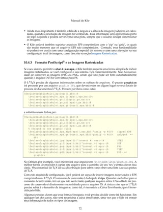 Manual do Kile
• Ainda mais importante é também o fato de a largura e a altura da imagem poderem ser calcu-
ladas, quando a resolução da imagem for conhecida. Essa informação será apresentada perto
do topo da janela e poderá servir como uma pista, sempre que o usuário desejar dimensionar
as imagens.
• O Kile poderá também suportar arquivos EPS comprimidos com o ’zip’ ou ’gzip’, os quais
são muito menores que os arquivos EPS não comprimidos. Contudo, essa funcionalidade
só poderá ser usada com uma conﬁguração especial do sistema e com uma alteração na sua
conﬁguração local de imagens, como descrito na seção Imagens Rasterizadas.
10.4.3 Formato PostScript® e as Imagens Rasterizadas
Se o seu sistema permitir o shell-escape, o Kile também suporta uma forma simples de incluir
imagens rasterizadas, se você conﬁgurar o seu sistema TEX convenientemente. Não há necessi-
dade de converter as imagens JPEG ou PNG, sendo que isto pode ser feito automaticamente
quando o arquivo DVI for convertido para PS.
O LATEX precisa de algumas informações sobre os suﬁxos de arquivos. O pacote graphicx
irá procurar por um arquivo graphics.cfg, que deverá estar em algum lugar no seus locais de
procura de documentos LATEX. Procure por itens como estes:
DeclareGraphicsRule{.pz}{eps}{.bb}{}%
DeclareGraphicsRule{.eps.Z}{eps}{.eps.bb}{}%
DeclareGraphicsRule{.ps.Z}{eps}{.ps.bb}{}%
DeclareGraphicsRule{.ps.gz}{eps}{.ps.bb}{}%
DeclareGraphicsRule{.eps.gz}{eps}{.eps.bb}{}%
e substitua essas linhas por:
DeclareGraphicsRule{.pz}{eps}{.bb}{}%
DeclareGraphicsRule{.eps.Z}{eps}{.eps.bb}{}%
DeclareGraphicsRule{.ps.Z}{eps}{.ps.bb}{}%
DeclareGraphicsRule{.ps.gz}{eps}{.ps.bb}{}%
% changed or new graphic rules
DeclareGraphicsRule{.eps.zip}{eps}{.eps.bb}{‘unzip -p #1}% zipped EPS
DeclareGraphicsRule{.eps.gz}{eps}{.eps.bb}{‘gunzip -c #1}% gzipped ←
EPS
DeclareGraphicsRule{.jpg}{eps}{}{‘convert #1 eps:-}% JPEG
DeclareGraphicsRule{.gif}{eps}{.bb}{‘convert #1 eps:-}% GIF
DeclareGraphicsRule{.png}{eps}{.bb}{‘convert #1 eps:-}% PNG
DeclareGraphicsRule{.tif}{eps}{.bb}{‘convert #1 eps:-}% TIFF
DeclareGraphicsRule{.pdf}{eps}{.bb}{‘convert #1 eps:-}% PDF - ←
graphics
No Debian, por exemplo, você encontrará esse arquivo em /etc/texmf/latex/graphics.cfg. A
melhor forma de proceder é copiar este arquivo para o caminho do seu ’tex’ e então alterar essa
cópia. Veja o manual do TEX da sua distribuição para saber como obter uma lista das suas pastas
do TEX.
Com este arquivo de conﬁguração, você poderá ser capaz de inserir imagens rasterizados e EPS
comprimidos no LATEX. O comando de conversão é dado pelo dvips. Quando você olhar para o
comando de conversão, irá ver que não será criado qualquer arquivo extra. O resultado do pro-
cesso de conversão é diretamente encaminhado para o arquivo PS. A única coisa que o LATEX
precisa saber é o tamanho da imagem e, como tal, é necessária a Caixa Envolvente, que é forne-
cida pelo Kile.
Algumas pessoas dizem que essa forma é insegura; você precisa decidir como irá funcionar. Em
qualquer um dos casos, não será necessária a caixa envolvente, uma vez que o Kile irá extrair
essa informação de todos os tipos de imagens.
72
 