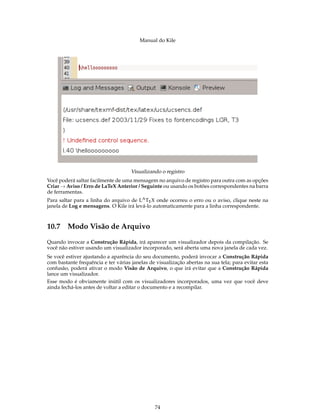 Manual do Kile
Visualizando o registro
Você poderá saltar facilmente de uma mensagem no arquivo de registro para outra com as opções
Criar → Aviso / Erro de LaTeX Anterior / Seguinte ou usando os botões correspondentes na barra
de ferramentas.
Para saltar para a linha do arquivo de LATEX onde ocorreu o erro ou o aviso, clique neste na
janela de Log e mensagens. O Kile irá levá-lo automaticamente para a linha correspondente.
10.7 Modo Visão de Arquivo
Quando invocar a Construção Rápida, irá aparecer um visualizador depois da compilação. Se
você não estiver usando um visualizador incorporado, será aberta uma nova janela de cada vez.
Se você estiver ajustando a aparência do seu documento, poderá invocar a Construção Rápida
com bastante frequência e ter várias janelas de visualização abertas na sua tela; para evitar esta
confusão, poderá ativar o modo Visão de Arquivo, o que irá evitar que a Construção Rápida
lance um visualizador.
Esse modo é obviamente inútil com os visualizadores incorporados, uma vez que você deve
ainda fechá-los antes de voltar a editar o documento e a recompilar.
74
 
