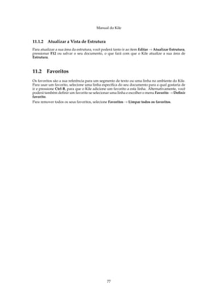 Manual do Kile
11.1.2 Atualizar a Vista de Estrutura
Para atualizar a sua área da estrutura, você poderá tanto ir ao item Editar → Atualizar Estrutura,
pressionar F12 ou salvar o seu documento, o que fará com que o Kile atualize a sua área de
Estrutura.
11.2 Favoritos
Os favoritos são a sua referência para um segmento de texto ou uma linha no ambiente do Kile.
Para usar um favorito, selecione uma linha especíﬁca do seu documento para a qual gostaria de
ir e pressione Ctrl-B, para que o Kile adicione um favorito a esta linha. Alternativamente, você
poderá também deﬁnir um favorito se selecionar uma linha e escolher o menu Favorito → Deﬁnir
favorito.
Para remover todos os seus favoritos, selecione Favoritos → Limpar todos os favoritos.
77
 