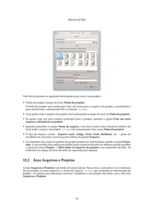 Manual do Kile
Você deverá prestar as seguintes informações para criar o seu projeto:
• Título do projeto (campo de texto Título do projeto).
O título do projeto será usado para criar um nome para o arquivo do projeto, convertendo-o
para minúsculas e adicionando-lhe a extensão .kilepr.
• Uma pasta onde o arquivo do projeto será armazenado (campo de texto da Pasta do projeto).
• Se quiser criar um novo arquivo principal para o projeto, assinale a opção Criar um novo
arquivo e adicioná-lo ao projeto.
• Quando preencher o campo Nome do arquivo, você deve incluir uma referência relativa do
local onde o arquivo de projeto .kilepr está armazenado (veja o item Pasta do projeto).
• O tipo do arquivo criado - Arquivo vazio, Artigo, Livro, Carta, Relatório, etc. - pode ser
escolhido em uma lista visual na parte inferior do painel Arquivo.
• As extensões dos arquivos padrão do projeto podem ser selecionadas usando o painel Exten-
sões. A sua escolha será usada para deﬁnir quais arquivos deverão ser abertos quando escolher
a opção do menu Projeto → Abrir todos os arquivos de projeto e nos assistentes do Kile. As
extensões no campo de texto deverão ser separadas por espaços.
12.3 Área Arquivos e Projetos
A área Arquivos e Projetos é um botão do menu lateral. Nessa área, você poderá ver a estrutura
do seu projeto, os seus arquivos e o nome do arquivo .kilepr que armazena as informações do
projeto. As opções para adicionar, remover e modiﬁcar o seu projeto são feitas com a área dos
Arquivos e Projetos.
79
 