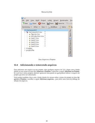 Manual do Kile
Área Arquivos e Projetos
12.4 Adicionando e removendo arquivos
Para adicionar um arquivo ao seu projeto, abra qualquer arquivo de TEX, clique com o botão
direito no seu nome na área dos Arquivos e Projetos e selecione a opção Adicionar ao Projeto.
Se você tiver vários projetos abertos, aparecerá uma janela na qual poderá indicar o arquivo de
projeto que deve ser adicionado.
Você poderá também clicar com o botão direito do mouse sobre o nome do projeto na área Ar-
quivos e Projetos e escolher a opção Adicionar arquivos... para abrir uma caixa de diálogo de
seleção de arquivos.
80
 