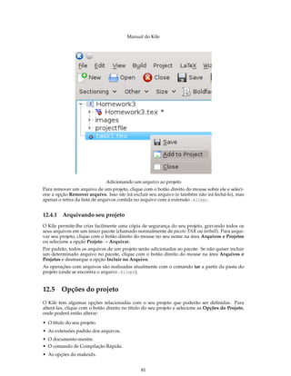 Manual do Kile
Adicionando um arquivo ao projeto
Para remover um arquivo de um projeto, clique com o botão direito do mouse sobre ele e seleci-
one a opção Remover arquivo. Isso não irá excluir seu arquivo (e também não irá fechá-lo), mas
apenas o retira da lista de arquivos contida no arquivo com a extensão .kilepr.
12.4.1 Arquivando seu projeto
O Kile permite-lhe criar facilmente uma cópia de segurança do seu projeto, gravando todos os
seus arquivos em um único pacote (chamado normalmente de pacote TAR ou tarball). Para arqui-
var seu projeto, clique com o botão direito do mouse no seu nome na área Arquivos e Projetos
ou selecione a opção Projeto → Arquivar.
Por padrão, todos os arquivos de um projeto serão adicionados ao pacote. Se não quiser incluir
um determinado arquivo no pacote, clique com o botão direito do mouse na área Arquivos e
Projetos e desmarque a opção Incluir no Arquivo.
As operações com arquivos são realizadas atualmente com o comando tar a partir da pasta do
projeto (onde se encontra o arquivo .kilepr).
12.5 Opções do projeto
O Kile tem algumas opções relacionadas com o seu projeto que poderão ser deﬁnidas. Para
alterá-las, clique com o botão direito no título do seu projeto e selecione as Opções do Projeto,
onde poderá então alterar:
• O título do seu projeto.
• As extensões padrão dos arquivos.
• O documento-mestre.
• O comando de Compilação Rápida.
• As opções do makeidx.
81
 