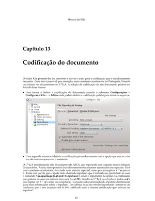 Manual do Kile
Capítulo 13
Codiﬁcação do documento
O editor Kile permite-lhe ler, converter e salvar o texto para a codiﬁcação que o seu documento
necessita. Com isto é possível, por exemplo, usar caracteres acentuados do Português, Francês
ou Italiano em documentos em LATEX. A seleção da codiﬁcação do seu documento poderá ser
feita de duas formas:
• Uma forma é deﬁnir a codiﬁcação do documento usando o submenu Conﬁgurações →
Conﬁgurar o Kile... → Editor onde poderá deﬁnir a codiﬁcação padrão para todos os arquivos.
• Uma segunda maneira é deﬁnir a codiﬁcação para o documento com a opção que usa ao criar
um documento novo com o assistente.
O LATEX propriamente dito só compreende ASCII, que representa um conjunto muito limitado
de caracteres. Assim, não é possível usar diretamente os caracteres acentuados ou especiais. Para
usar caracteres acentuados, foi criada uma sintaxe especial, como por exemplo o ´´e para o
ë. Existe um pacote que o ajuda nisto chamado inputenc, que é incluído no preâmbulo ao usar
o comando usepackage[latin1]{inputenc}, onde o argumento da opção é a codiﬁcação
que gostaria de usar (na maioria dos casos é o utf8). Isto diz ao LATEX para traduzir todos os ë’s
que digitar em ´´e’s antes da compilação. Consulte a documentação do inputenc diretamente
para mais informações sobre o inputenc. Por último, mas não menos importante: lembre-se de
conﬁrmar que o seu arquivo está de fato codiﬁcado com a mesma codiﬁcação que indicou no
inputenc!
83
 