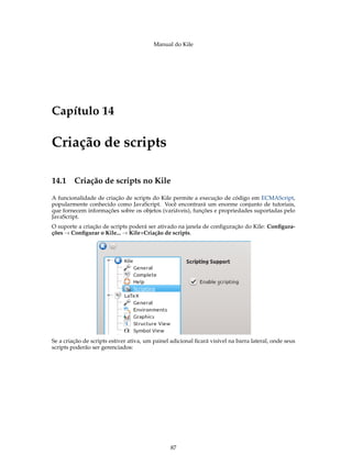 Manual do Kile
Capítulo 14
Criação de scripts
14.1 Criação de scripts no Kile
A funcionalidade de criação de scripts do Kile permite a execução de código em ECMAScript,
popularmente conhecido como JavaScript. Você encontrará um enorme conjunto de tutoriais,
que fornecem informações sobre os objetos (variáveis), funções e propriedades suportadas pelo
JavaScript.
O suporte a criação de scripts poderá ser ativado na janela de conﬁguração do Kile: Conﬁgura-
ções → Conﬁgurar o Kile... → Kile+Criação de scripts.
Se a criação de scripts estiver ativa, um painel adicional ﬁcará visível na barra lateral, onde seus
scripts poderão ser gerenciados:
87
 