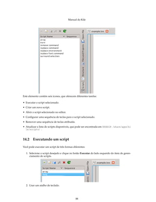 Manual do Kile
Este elemento contém seis ícones, que oferecem diferentes tarefas:
• Executar o script selecionado.
• Criar um novo script.
• Abrir o script selecionado no editor.
• Conﬁgurar uma sequência de teclas para o script selecionado.
• Remover uma sequência de teclas atribuída.
• Atualizar a lista de scripts disponíveis, que pode ser encontrada em $KDEDIR /share/apps/ki
le/scripts/ .
14.2 Executando um script
Você pode executar um script de três formas diferentes:
1. Selecione o script desejado e clique no botão Executar do lado esquerdo do item de geren-
ciamento de scripts.
2. Usar um atalho de teclado.
88
 