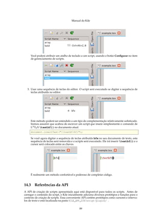 Manual do Kile
Você poderá atribuir um atalho de teclado a um script, usando o botão Conﬁgurar no item
de gerenciamento de scripts.
3. Usar uma sequência de teclas do editor. O script será executado se digitar a sequência de
teclas atribuída no editor.
Este método poderá ser estendido a um tipo de complementação relativamente soﬁsticado.
Iremos assumir que acabou de escrever um script que insere simplesmente o comando de
LATEX textbf{} no documento atual.
document.insertText ("textbf{%C}");
Se você agora digitar a sequência de teclas atribuída bfx no seu documento de texto, esta
sequência de teclas será removida e o scripts será executado. Ele irá inserir textbf{} e o
cursor será colocado entre as chaves.
É realmente um método confortável e poderoso de completar código.
14.3 Referências da API
A API de criação de scripts apresentada aqui está disponível para todos os scripts. Antes de
carregar o conteúdo do script, o Kile inicialmente adiciona diversos protótipos e funções para o
contexto de criação de scripts. Essa conveniente API contém protótipos como cursores e interva-
los de texto e está localizada na pasta KILE_APP_DIR/script-plugins/ .
89
 