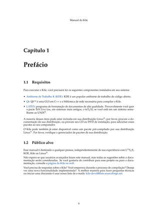 Manual do Kile
Capítulo 1
Prefácio
1.1 Requisitos
Para executar o Kile, você precisará ter os seguintes componentes instalados em seu sistema:
• Ambiente de Trabalho K (KDE): KDE é um popular ambiente de trabalho de código aberto.
• Qt: Qt™ é uma GUI em C++ e a biblioteca de rede necessária para compilar o Kile.
• LATEX: programa de formatação de documentos de alta qualidade. Provavelmente você quer
o pacte TeX Live (ou, em sistemas mais antigos, o teTEX), se você está em um sistema seme-
lhante ao UNIX®.
A maioria desses itens pode estar incluída em sua distribuição Linux®; por favor, procure a do-
cumentação da sua distribuição, ou procure seu CD ou DVD de instalação, para adicionar esses
pacotes ao seu computador.
O Kile pode também já estar disponível como um pacote pré-compilado por sua distribuição
Linux®. Por favor, veriﬁque o gerenciador de pacotes de sua distribuição.
1.2 Público alvo
Esse manual é destinado a qualquer pessoa, independentemente de sua experiência com LATEX,
KDE, Kile ou Linux®.
Não espera-se que usuários avançados leiam este manual, mas todas as sugestões sobre a docu-
mentação serão consideradas. Se você gostaria de contribuir para esse projeto ou para a docu-
mentação, consulte a página do Kile na web.
Você precisa de respostas sobre o Kile? Você emperrou durante o processo de compilação? Deseja
ver uma nova funcionalidade implementada? A melhor maneira para fazer perguntas técnicas
ou iniciar uma discussão é usar nossa lista de e-mails: kile-devel@lists.sourceforge.net.
9
 