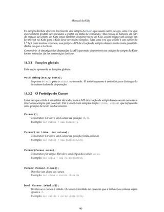 Manual do Kile
Os scripts do Kile diferem levemente dos scripts do Kate, que usam outro design, uma vez que
eles também podem ser iniciados a partir da linha de comando. Mas todas as funções da API
de criação de scripts do Kate estão também disponíveis na do Kile, assim migrar um código em
JavaScript no Kate para o Kile deve ser muito simples. Mas uma vez que o Kile é um editor de
LATEX com muitos recursos, sua própria API de criação de scripts oferece muito mais possibili-
dades do que a do Kate.
Comentário: A descrição das chamadas da API que estão disponíveis na criação de scripts do Kate
foram retiradas da documentação do Kate.
14.3.1 Funções globais
Esta seção apresenta as funções globais.
void debug(String texto);
Imprime o texto para o stdout no console. O texto impresso é colorido para distingui-lo
de outros dados de depuração.
14.3.2 O Protótipo do Cursor
Uma vez que o Kile é um editor de texto, toda a API de criação de scripts baseia-se em cursores e
intervalos sempre que possível. Um Cursor é um simples dupla (linha, coluna) que representa
uma posição de texto no documento.
Cursor();
Construtor: Devolve um Cursor na posição (0,0).
Exemplo: var cursor = new Cursor();
Cursor(int linha, int coluna);
Construtor: Devolve um Cursor na posição (linha,coluna).
Exemplo: var cursor = new Cursor(3,42);
Cursor(Cursor outro);
Construtor por cópia: Devolve uma cópia do cursor outro.
Exemplo: var copia = new Cursor(outro);
Cursor Cursor.clone();
Devolve um clone do cursor.
Exemplo: var clone = cursor.clone();
bool Cursor.isValid();
Veriﬁca se o cursor é válido. O cursor é inválido no caso em que a linha e/ou coluna sejam
iguais a -1.
Exemplo: var valido = cursor.isValid();
90
 