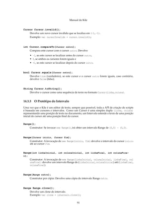 Manual do Kile
Cursor Cursor.invalid();
Devolve um novo cursor inválido que se localiza em (-1,-1).
Exemplo: var cursorInvalido = cursor.invalid();
int Cursor.compareTo(Cursor outro);
Compara este cursor com o cursor outro. Devolve
• -1, se este cursor se localizar antes do cursor outro,
• 0, se ambos os cursores forem iguais e
• +1, se este cursor se localizar depois do cursor outro.
bool Cursor.equals(Cursor outro);
Devolve true (verdadeiro), se este cursor e o cursor outro forem iguais, caso contrário,
devolve false (falso).
String Cursor.toString();
Devolve o cursor como uma sequência de texto no formato Cursor(linha,coluna).
14.3.3 O Protótipo do Intervalo
Uma vez que o Kile é um editor de texto, sempre que possível, toda a API de criação de scripts
é baseada em cursores e intervalos. Como um Cursor é uma simples dupla (linha, coluna)
representando uma posição de texto no documento, um Intervalo estende o texto de uma posição
inicial do cursor até uma posição ﬁnal do cursor.
Range();
Construtor: Se invocar new Range(), irá obter um intervalo Range de (0,0) - (0,0).
Range(Cursor inicio, Cursor fim);
Construtor: A invocação de new Range(início, fim) devolve o intervalo do cursor início
até ao cursor fim.
Range(int linhaInicial, int colunaInicial, int linhaFinal, int colunaFina-
l);
Construtor: A invocação de new Range(linhaInicial, colunaInicial, linhaFinal, col
unaFinal) devolve um intervalo Range de (linhaInicial, colunaInicial) até (linhaFinal,
colunaFinal).
Range(Range outro);
Construtor por cópia: Devolve uma cópia do intervalo Range outro.
Range Range.clone();
Devolve um clone do intervalo.
Exemplo: var clone = intervalo.clone();
91
 