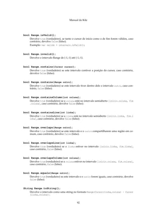 Manual do Kile
bool Range.isValid();
Devolve true (verdadeiro), se tanto o cursor de início como o de ﬁm forem válidos, caso
contrário, devolve false (falso).
Exemplo: var valido = intervalo.isValid();
bool Range.invalid();
Devolve o intervalo Range de (-1,-1) até (-1,-1).
bool Range.contains(Cursor cursor);
Devolve true (verdadeiro) se este intervalo contiver a posição do cursor, caso contrário,
devolve false (falso).
bool Range.contains(Range outro);
Devolve true (verdadeiro) se este intervalo tiver dentro dele o intervalo outro, caso con-
trário, false (falso).
bool Range.containsColumn(int coluna);
Devolve true (verdadeiro) se a coluna está no intervalo semiaberto [início.coluna, fim
.coluna], caso contrário, devolve false (falso).
bool Range.containsLine(int linha);
Devolve true (verdadeiro) se a linha está no intervalo semiaberto [início.linha, fim.l
inha], caso contrário, devolve false (falso).
bool Range.overlaps(Range outro);
Devolve true (verdadeiro) se este intervalo e o outro compartilharem uma região em co-
mum, caso contrário, devolve false (falso).
bool Range.overlapsLine(int linha);
Devolve true (verdadeiro) se a linha estiver no intervalo [início.linha, fim.linha],
caso contrário, false (falso).
bool Range.overlapsColumn(int coluna);
Devolve true (verdadeiro) se a coluna estiver no intervalo [início.coluna, fim.coluna],
caso contrário, false (falso).
bool Range.equals(Range outro);
Devolve true (verdadeiro) se este intervalo e o outro forem iguais, caso contrário, devolve
false (falso).
String Range.toString();
Devolve o intervalo como uma string no formato Range(Cursor(linha,coluna) - Cursor
(linha,coluna)).
92
 