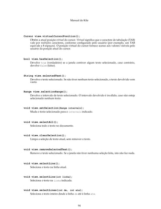 Manual do Kile
Cursor view.virtualCursorPosition();
Obtém a atual posição virtual do cursor. Virtual signiﬁca que o caractere de tabulação (TAB)
vale por múltiplos caracteres, conforme conﬁgurado pelo usuário (por exemplo, um TAB
equivale a 8 espaços). O posição virtual do cursor fornece acesso aos valores visíveis pelo
usuário da posição atual do cursor.
bool view.hasSelection();
Devolve true (verdadeiro) se a janela contiver algum texto selecionado, caso contrário,
devolve false (falso).
String view.selectedText();
Devolve o texto selecionado. Se não tiver nenhum texto selecionado, o texto devolvido vem
vazio.
Range view.selectionRange();
Devolve o intervalo de texto selecionado. O intervalo devolvido é inválido, caso não esteja
selecionado nenhum texto.
void view.setSelection(Range intervalo);
Muda o texto selecionado para o intervalo indicado.
void view.selectAll();
Seleciona todo o texto no documento.
void view.clearSelection();
Limpa a seleção de texto atual, sem remover o texto.
void view.removeSelectedText();
Remove o texto selecionado. Se a janela não tiver nenhuma seleção feita, isto não faz nada.
void view.selectLine();
Seleciona o texto na linha atual.
void view.selectLine(int linha);
Seleciona o texto na linha indicada.
void view.selectLines(int de, int ate);
Seleciona o texto inteiro desde a linha de até à linha ate.
94
 