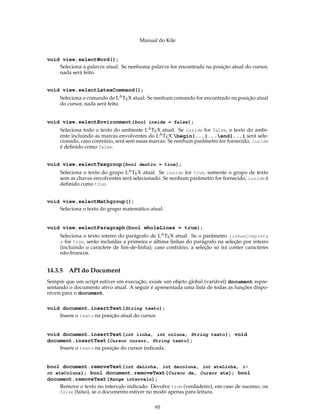 Manual do Kile
void view.selectWord();
Seleciona a palavra atual. Se nenhuma palavra for encontrada na posição atual do cursor,
nada será feito.
void view.selectLatexCommand();
Seleciona o comando de LATEX atual. Se nenhum comando for encontrado na posição atual
do cursor, nada será feito.
void view.selectEnvironment(bool inside = false);
Seleciona todo o texto do ambiente LATEX atual. Se inside for false, o texto do ambi-
ente incluindo as marcas envolventes do LATEX begin{...}...end{...} será sele-
cionado, caso contrário, será sem essas marcas. Se nenhum parâmetro for fornecido, inside
é deﬁnido como false.
void view.selectTexgroup(bool dentro = true);
Seleciona o texto do grupo LATEX atual. Se inside for true, somente o grupo de texto
sem as chaves envolventes será selecionado. Se nenhum parâmetro for fornecido, inside é
deﬁnido como true.
void view.selectMathgroup();
Seleciona o texto do grupo matemático atual.
void view.selectParagraph(bool wholeLines = true);
Seleciona o texto inteiro do parágrafo de LATEX atual. Se o parâmetro linhasCompleta
s for true, serão incluídas a primeira e última linhas do parágrafo na seleção por inteiro
(incluindo o caractere de ﬁm-de-linha); caso contrário, a seleção só irá conter caracteres
não-brancos.
14.3.5 API do Document
Sempre que um script estiver em execução, existe um objeto global (variável) document repre-
sentando o documento ativo atual. A seguir é apresentada uma lista de todas as funções dispo-
níveis para o document.
void document.insertText(String texto);
Insere o texto na posição atual do cursor.
void document.insertText(int linha, int coluna, String texto); void
document.insertText(Cursor cursor, String texto);
Insere o texto na posição do cursor indicada.
bool document.removeText(int daLinha, int dacoluna, int ateLinha, i-
nt ateColuna); bool document.removeText(Cursor de, Cursor ate); bool
document.removeText(Range intervalo);
Remove o texto no intervalo indicado. Devolve true (verdadeiro), em caso de sucesso, ou
false (falso), se o documento estiver no modo apenas para leitura.
95
 
