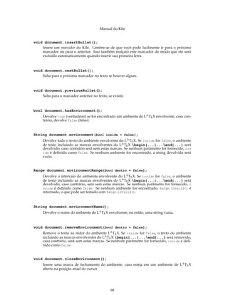 Manual do Kile
void document.insertBullet();
Insere um marcador do Kile. Lembre-se de que você pode facilmente ir para o próximo
marcador ou para o anterior. Isso também realçará este marcador de modo que ele será
excluído automaticamente quando inserir sua primeira letra.
void document.nextBullet();
Salta para o próximo marcador no texto se houver algum.
void document.previousBullet();
Salta para o marcador anterior no texto, se existir.
bool document.hasEnvironment();
Devolve true (verdadeiro) se for encontrado um ambiente de LATEX envolvente, caso con-
trário, devolve false (falso).
String document.environment(bool inside = false);
Devolve todo o texto do ambiente envolvente do LATEX. Se inside for false, o ambiente
de texto incluindo as marcas envolventes do LATEX begin{...}...end{...} será
devolvido, caso contrário será sem estas marcas. Se nenhum parâmetro for fornecido, ins
ide é deﬁnido como false. Se nenhum ambiente for encontrado, a string devolvida será
vazio.
Range document.environmentRange(bool dentro = false);
Devolve o intervalo do ambiente envolvente do LATEX. Se inside for false, o ambiente
de texto incluindo as marcas envolventes do LATEX begin{...}...end{...} será
devolvido, caso contrário, será sem estas marcas. Se nenhum parâmetro for fornecido, i
nside é deﬁnido como false. Se nenhum ambiente for encontrado, Range.invalid() é
retornado, o que pode ser testado com Range.isValid().
String document.environmentName();
Devolve o nome do ambiente de LATEX envolvente, ou então, uma string vazia.
void document.removeEnvironment(bool dentro = false);
Remove o texto ao redor do ambiente LATEX. Se inside for false, o texto do ambiente
incluindo as marcas envolventes do LATEX begin{...}...end{...} será removido,
caso contrário, será sem estas marcas. Se nenhum parâmetro for fornecido, inside é deﬁ-
nido como false.
void document.closeEnvironment();
Insere uma marca de fechamento do ambiente, caso esteja em um ambiente de LATEX
aberto na posição atual do cursor.
99
 
