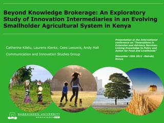 Beyond Knowledge Brokerage: An Exploratory
Study of Innovation Intermediaries in an Evolving
Smallholder Agricultural System in Kenya

                                                            Presentation at the International
                                                            conference on “Innovations in
                                                            Extension and Advisory Services:
Catherine Kilelu, Laurens Klerkx, Cees Leeuwis, Andy Hall   Linking Knowledge to Policy and
                                                            Action for Food and Livelihoods”
Communication and Innovation Studies Group
                                                            November 15th 2011 -Nairobi,
                                                            Kenya
 