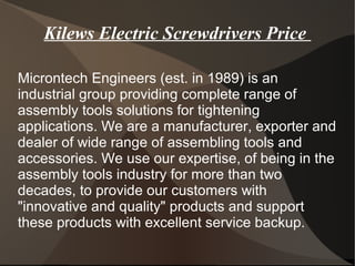 Kilews Electric Screwdrivers Price
Microntech Engineers (est. in 1989) is an
industrial group providing complete range of
assembly tools solutions for tightening
applications. We are a manufacturer, exporter and
dealer of wide range of assembling tools and
accessories. We use our expertise, of being in the
assembly tools industry for more than two
decades, to provide our customers with
"innovative and quality" products and support
these products with excellent service backup.
 