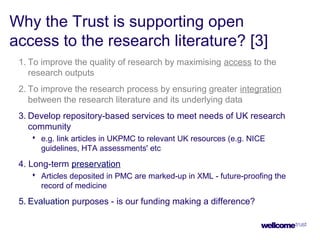 Why the Trust is supporting open
access to the research literature? [3]
1. To improve the quality of research by maximising access to the
research outputs
2. To improve the research process by ensuring greater integration
between the research literature and its underlying data
3. Develop repository-based services to meet needs of UK research
community
 e.g. link articles in UKPMC to relevant UK resources (e.g. NICE
guidelines, HTA assessments' etc
4. Long-term preservation
 Articles deposited in PMC are marked-up in XML - future-proofing the
record of medicine
5. Evaluation purposes - is our funding making a difference?
 