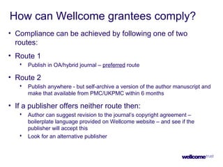 How can Wellcome grantees comply?
• Compliance can be achieved by following one of two
routes:
• Route 1
 Publish in OA/hybrid journal – preferred route
• Route 2
 Publish anywhere - but self-archive a version of the author manuscript and
make that available from PMC/UKPMC within 6 months
• If a publisher offers neither route then:
 Author can suggest revision to the journal’s copyright agreement –
boilerplate language provided on Wellcome website – and see if the
publisher will accept this
 Look for an alternative publisher
 