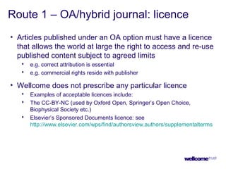Route 1 – OA/hybrid journal: licence
• Articles published under an OA option must have a licence
that allows the world at large the right to access and re-use
published content subject to agreed limits
 e.g. correct attribution is essential
 e.g. commercial rights reside with publisher
• Wellcome does not prescribe any particular licence
 Examples of acceptable licences include:
 The CC-BY-NC (used by Oxford Open, Springer’s Open Choice,
Biophysical Society etc.)
 Elsevier’s Sponsored Documents licence: see
http://www.elsevier.com/wps/find/authorsview.authors/supplementalterms
 