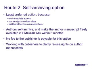 Route 2: Self-archiving option
• Least preferred option, because:
-- no immediate access
-- re-use rights are less clear
-- additional burden on researchers
• Authors self-archive, and make the author manuscript freely
available in PMC/UKPMC within 6 months
• No fee to the publisher is payable for this option
• Working with publishers to clarify re-use rights on author
manuscripts
 