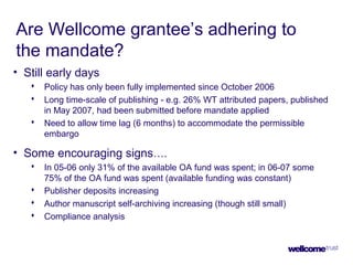Are Wellcome grantee’s adhering to
the mandate?
• Still early days
 Policy has only been fully implemented since October 2006
 Long time-scale of publishing - e.g. 26% WT attributed papers, published
in May 2007, had been submitted before mandate applied
 Need to allow time lag (6 months) to accommodate the permissible
embargo
• Some encouraging signs….
 In 05-06 only 31% of the available OA fund was spent; in 06-07 some
75% of the OA fund was spent (available funding was constant)
 Publisher deposits increasing
 Author manuscript self-archiving increasing (though still small)
 Compliance analysis
 