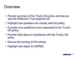 Overview
• Provide summary of the Trust’s OA policy and discuss
why the Wellcome Trust supports OA
• Highlight how grantees can comply with this policy
• Consider how publishers have responded to the Trust’s
OA policy
• Provide initial data on compliance with the Trust’s OA
policy
• Discuss the funding of OA articles
• Highlight next steps for UKPMC
 