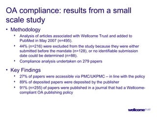 OA compliance: results from a small
scale study
• Methodology
 Analysis of articles associated with Wellcome Trust and added to
PubMed in May 2007 (n=495).
 44% (n=216) were excluded from the study because they were either
submitted before the mandate (n=128), or no identifiable submission
date could be determined (n=88).
 Compliance analysis undertaken on 279 papers
• Key Findings
 27% of papers were accessible via PMC/UKPMC – in line with the policy
 89% of deposited papers were deposited by the publisher
 91% (n=255) of papers were published in a journal that had a Wellcome-
compliant OA publishing policy
 